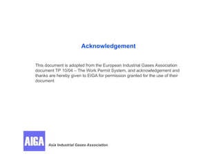 Acknowledgement
This document is adopted from the European Industrial Gases Association
document TP 10/04 – The Work Permit System, and acknowledgement and
thanks are hereby given to EIGA for permission granted for the use of their
document
Asia Industrial Gases Association
 