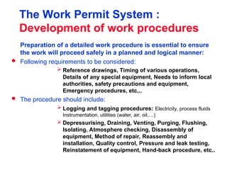 The Work Permit System :
Development of work procedures
Preparation of a detailed work procedure is essential to ensure
the work will proceed safely in a planned and logical manner:
 Following requirements to be considered:
 Reference drawings, Timing of various operations,
Details of any special equipment, Needs to inform local
authorities, safety precautions and equipment,
Emergency procedures, etc,..
 The procedure should include:
 Logging and tagging procedures: Electricity, process fluids
Instrumentation, utilities (water, air, oil,…)
 Depressurising, Draining, Venting, Purging, Flushing,
Isolating, Atmosphere checking, Disassembly of
equipment, Method of repair, Reassembly and
installation, Quality control, Pressure and leak testing,
Reinstatement of equipment, Hand-back procedure, etc..
 