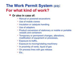 The Work Permit System (2/2):
For what kind of work?
 Or also in case of:
 Manual or powered excavations
 Use of mobile cranes
 Insulation or catalysts handling
 Use of adapters
 Product conversion of stationary or mobile or portable
vessels and containers
 Temporary or permanent changes, alterations,
modification of equipment or processes,
 Exposure to traffic,
 Exposure to moving/rotating machinery
 In proximity of vents, liquid of gas
 On process lines with gas release
 Etc..
 