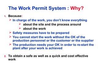The Work Permit System : Why?
1. Because:
 In charge of the work, you don’t know everything
 about the site and the process around
 about the work
 Safety measures have to be prepared
 You cannot start the work without the OK of the
production personnel or the customer or the supplier
 The production needs your OK in order to re-start the
plant after your work is achieved
2. To obtain a safe as well as a quick and cost effective
work
 