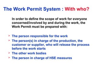 The Work Permit System : With who?
In order to define the scope of work for everyone
concerned/involved by and during the work, the
Work Permit must be prepared with:
 The person responsible for the work
 The person(s) in charge of the production, the
customer or supplier, who will release the process
before the work starts
 The other work bodies
 The person in charge of HSE measures
 