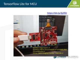TensorFlow Lite for MCU
Sparkfun Edge board x1
Sparkfun USB-to-Serial Adapter x1 (CH340E chip)
microUSB wire x1
Himax CMOS Imaging Camera - HM01B0 x1
https://bit.ly/3j2fIIt
 
