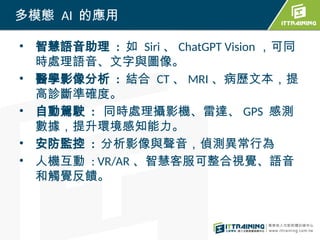 • 智慧語音助理 : 如 Siri 、 ChatGPT Vision ，可同
時處理語音、文字與圖像。
• 醫學影像分析 : 結合 CT 、 MRI 、病歷文本，提
高診斷準確度。
• 自動駕駛 : 同時處理攝影機、雷達、 GPS 感測
數據，提升環境感知能力。
• 安防監控 : 分析影像與聲音，偵測異常行為
• 人機互動 : VR/AR 、智慧客服可整合視覺、語音
和觸覺反饋。
多模態 AI 的應用
 
