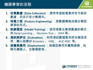 1. 收集數據 (Data Collection) ：通常希望能蒐集所有可能的
數據，而非只有少數樣本。
2. 特徵工程 (Feature Engineering) ：將數據轉換成適合模型
學習的形式。
3. 訓練模型 (Model Training) ：使用演算法學習數據的模式，
如 Deep Learning 、 Decision Tree 、 SVM 等。
4. 測試與評估 (Evaluation) ：利用測試數據集來評估模型表
現，關心指標如 Accuracy 、 MSE 、 AUC-ROC 等。
5. 部署與應用 (Deployment) ：將模型應用於實際業務，如
聊天機器人、自動駕駛等。
機器學習的流程
 