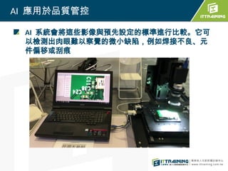 AI 應用於品質管控
AI 系統會將這些影像與預先設定的標準進行比較。它可
以檢測出肉眼難以察覺的微小缺陷，例如焊接不良、元
件偏移或刮痕
 