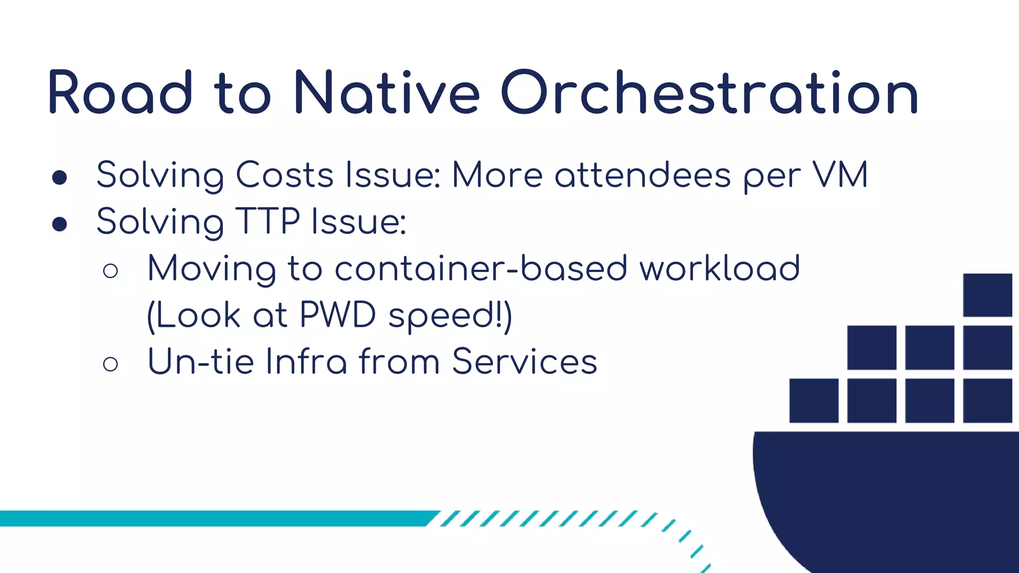Road to Native Orchestration
● Solving Costs Issue: More attendees per VM
● Solving TTP Issue:
○ Moving to container-based workload
(Look at PWD speed!)
○ Un-tie Infra from Services
 
