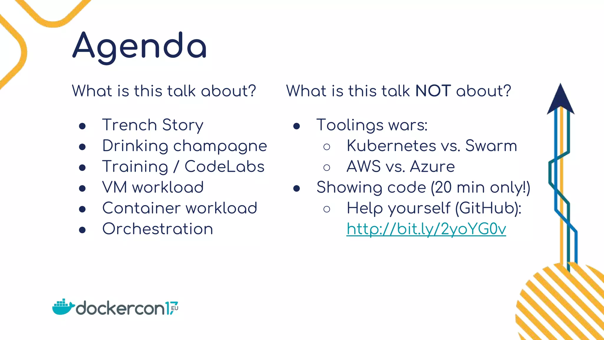 Agenda
What is this talk about?
● Trench Story
● Drinking champagne
● Training / CodeLabs
● VM workload
● Container workload
● Orchestration
What is this talk NOT about?
● Toolings wars:
○ Kubernetes vs. Swarm
○ AWS vs. Azure
● Showing code (20 min only!)
○ Help yourself (GitHub):
http://bit.ly/2yoYG0v
 