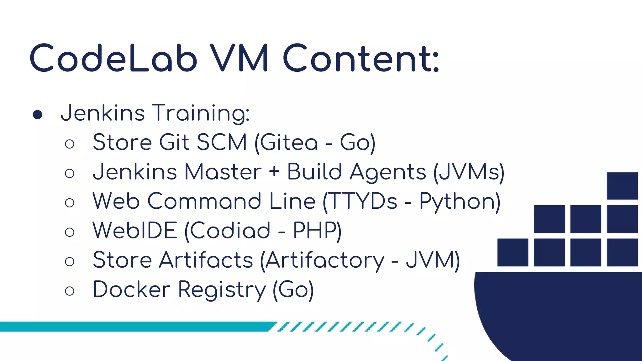 CodeLab VM Content:
● Jenkins Training:
○ Store Git SCM (Gitea - Go)
○ Jenkins Master + Build Agents (JVMs)
○ Web Command Line (TTYDs - Python)
○ WebIDE (Codiad - PHP)
○ Store Artifacts (Artifactory - JVM)
○ Docker Registry (Go)
 