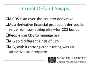 Credit Default Swaps
A CDS is an over-the-counter derivative
As a derivative financial product, it derives its
value from something else—for CDS bonds
People use CDS to manage risk
AIG sold different kinds of CDS
AIG, with its strong credit-rating was an
attractive counterparty
 