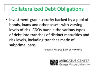 Collateralized Debt Obligations
• Investment-grade security backed by a pool of
bonds, loans and other assets with varying
levels of risk. CDOs bundle the various types
of debt into tranches of distinct maturities and
risk levels, including tranches made of
subprime loans.
--Federal Reserve Bank of New York
 