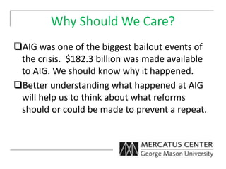 Why Should We Care?
AIG was one of the biggest bailout events of
the crisis. $182.3 billion was made available
to AIG. We should know why it happened.
Better understanding what happened at AIG
will help us to think about what reforms
should or could be made to prevent a repeat.
 