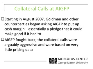 Collateral Calls at AIGFP
Starting in August 2007, Goldman and other
counterparties began asking AIGFP to put up
cash margin—essentially a pledge that it could
make good if it had to
AIGFP fought back; the collateral calls were
arguably aggressive and were based on very
little pricing data
 