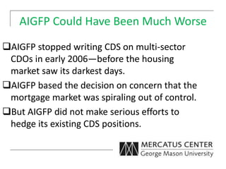 AIGFP Could Have Been Much Worse
AIGFP stopped writing CDS on multi-sector
CDOs in early 2006—before the housing
market saw its darkest days.
AIGFP based the decision on concern that the
mortgage market was spiraling out of control.
But AIGFP did not make serious efforts to
hedge its existing CDS positions.
 