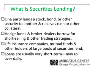 What Is Securities Lending?
One party lends a stock, bond, or other
security to another & receives cash or other
collateral.
Hedge funds & broker-dealers borrow for
short-selling & other trading strategies.
Life insurance companies, mutual funds &
other holders of large pools of securities lend.
Loans are usually very short-term—may roll
over daily.
 