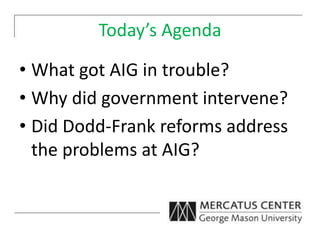 Today’s Agenda
• What got AIG in trouble?
• Why did government intervene?
• Did Dodd-Frank reforms address
the problems at AIG?
 