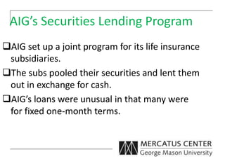 AIG’s Securities Lending Program
AIG set up a joint program for its life insurance
subsidiaries.
The subs pooled their securities and lent them
out in exchange for cash.
AIG’s loans were unusual in that many were
for fixed one-month terms.
 