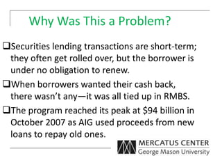 Why Was This a Problem?
Securities lending transactions are short-term;
they often get rolled over, but the borrower is
under no obligation to renew.
When borrowers wanted their cash back,
there wasn’t any—it was all tied up in RMBS.
The program reached its peak at $94 billion in
October 2007 as AIG used proceeds from new
loans to repay old ones.
 