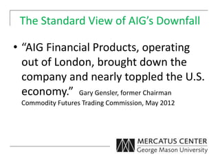 The Standard View of AIG’s Downfall
• “AIG Financial Products, operating
out of London, brought down the
company and nearly toppled the U.S.
economy.” Gary Gensler, former Chairman
Commodity Futures Trading Commission, May 2012
 