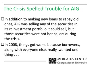The Crisis Spelled Trouble for AIG
In addition to making new loans to repay old
ones, AIG was selling any of the securities in
its reinvestment portfolio it could sell, but
those securities were not hot sellers during
the crisis.
In 2008, things got worse because borrowers,
along with everyone else, really wanted one
thing . . .
 