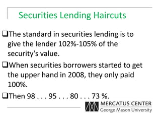 Securities Lending Haircuts
The standard in securities lending is to
give the lender 102%-105% of the
security’s value.
When securities borrowers started to get
the upper hand in 2008, they only paid
100%.
Then 98 . . . 95 . . . 80 . . . 73 %.
 