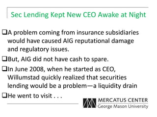 Sec Lending Kept New CEO Awake at Night
A problem coming from insurance subsidiaries
would have caused AIG reputational damage
and regulatory issues.
But, AIG did not have cash to spare.
In June 2008, when he started as CEO,
Willumstad quickly realized that securities
lending would be a problem—a liquidity drain
He went to visit . . .
 
