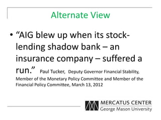 Alternate View
• “AIG blew up when its stock-
lending shadow bank – an
insurance company – suffered a
run.” Paul Tucker, Deputy Governor Financial Stability,
Member of the Monetary Policy Committee and Member of the
Financial Policy Committee, March 13, 2012
 
