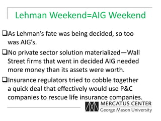 Lehman Weekend=AIG Weekend
As Lehman’s fate was being decided, so too
was AIG’s.
No private sector solution materialized—Wall
Street firms that went in decided AIG needed
more money than its assets were worth.
Insurance regulators tried to cobble together
a quick deal that effectively would use P&C
companies to rescue life insurance companies.
 
