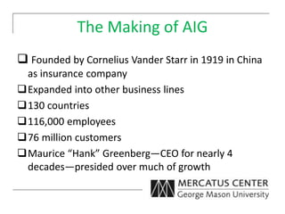 The Making of AIG
 Founded by Cornelius Vander Starr in 1919 in China
as insurance company
Expanded into other business lines
130 countries
116,000 employees
76 million customers
Maurice “Hank” Greenberg—CEO for nearly 4
decades—presided over much of growth
 