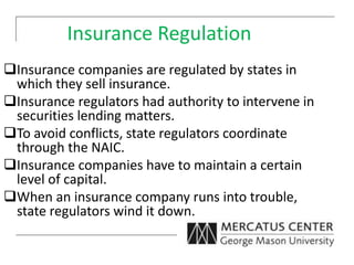 Insurance Regulation
Insurance companies are regulated by states in
which they sell insurance.
Insurance regulators had authority to intervene in
securities lending matters.
To avoid conflicts, state regulators coordinate
through the NAIC.
Insurance companies have to maintain a certain
level of capital.
When an insurance company runs into trouble,
state regulators wind it down.
 
