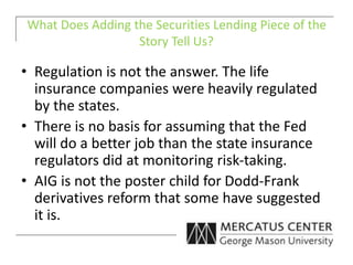 What Does Adding the Securities Lending Piece of the
Story Tell Us?
• Regulation is not the answer. The life
insurance companies were heavily regulated
by the states.
• There is no basis for assuming that the Fed
will do a better job than the state insurance
regulators did at monitoring risk-taking.
• AIG is not the poster child for Dodd-Frank
derivatives reform that some have suggested
it is.
 