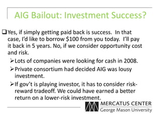 AIG Bailout: Investment Success?
Yes, if simply getting paid back is success. In that
case, I’d like to borrow $100 from you today. I’ll pay
it back in 5 years. No, if we consider opportunity cost
and risk.
Lots of companies were looking for cash in 2008.
Private consortium had decided AIG was lousy
investment.
If gov’t is playing investor, it has to consider risk-
reward tradeoff. We could have earned a better
return on a lower-risk investment.
 