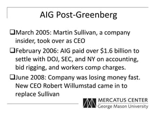 AIG Post-Greenberg
March 2005: Martin Sullivan, a company
insider, took over as CEO
February 2006: AIG paid over $1.6 billion to
settle with DOJ, SEC, and NY on accounting,
bid rigging, and workers comp charges.
June 2008: Company was losing money fast.
New CEO Robert Willumstad came in to
replace Sullivan
 