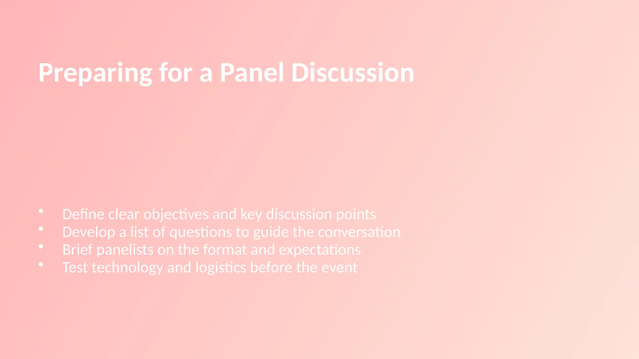 Preparing for a Panel Discussion
• Define clear objectives and key discussion points
• Develop a list of questions to guide the conversation
• Brief panelists on the format and expectations
• Test technology and logistics before the event
 