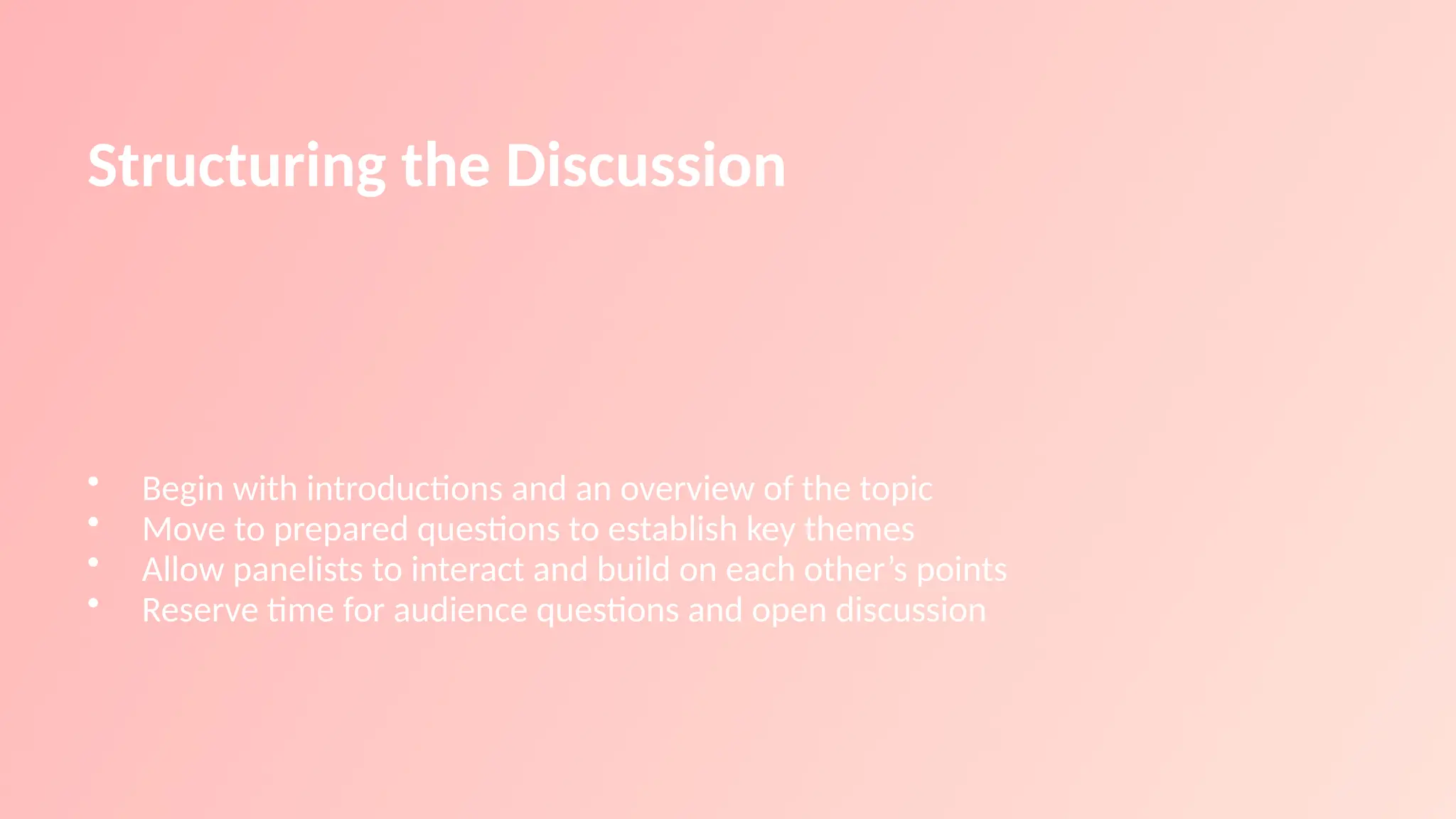 Structuring the Discussion
• Begin with introductions and an overview of the topic
• Move to prepared questions to establish key themes
• Allow panelists to interact and build on each other’s points
• Reserve time for audience questions and open discussion
 