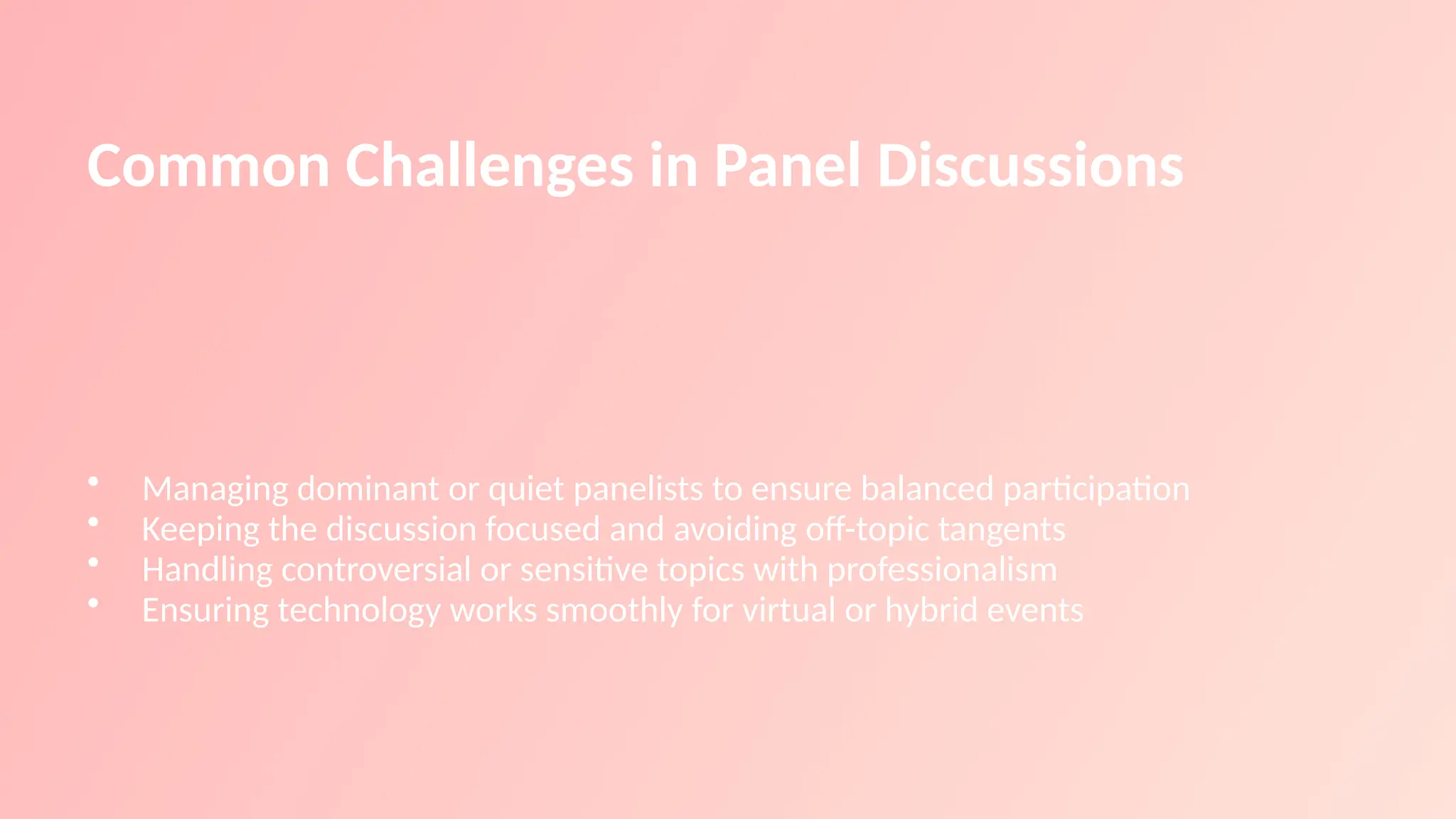 Common Challenges in Panel Discussions
• Managing dominant or quiet panelists to ensure balanced participation
• Keeping the discussion focused and avoiding off-topic tangents
• Handling controversial or sensitive topics with professionalism
• Ensuring technology works smoothly for virtual or hybrid events
 
