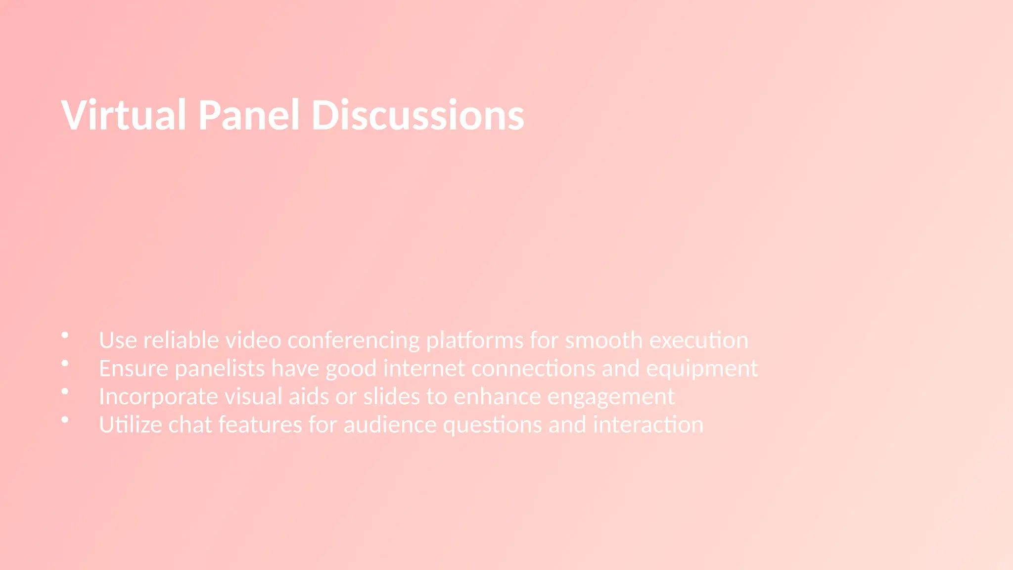 Virtual Panel Discussions
• Use reliable video conferencing platforms for smooth execution
• Ensure panelists have good internet connections and equipment
• Incorporate visual aids or slides to enhance engagement
• Utilize chat features for audience questions and interaction
 