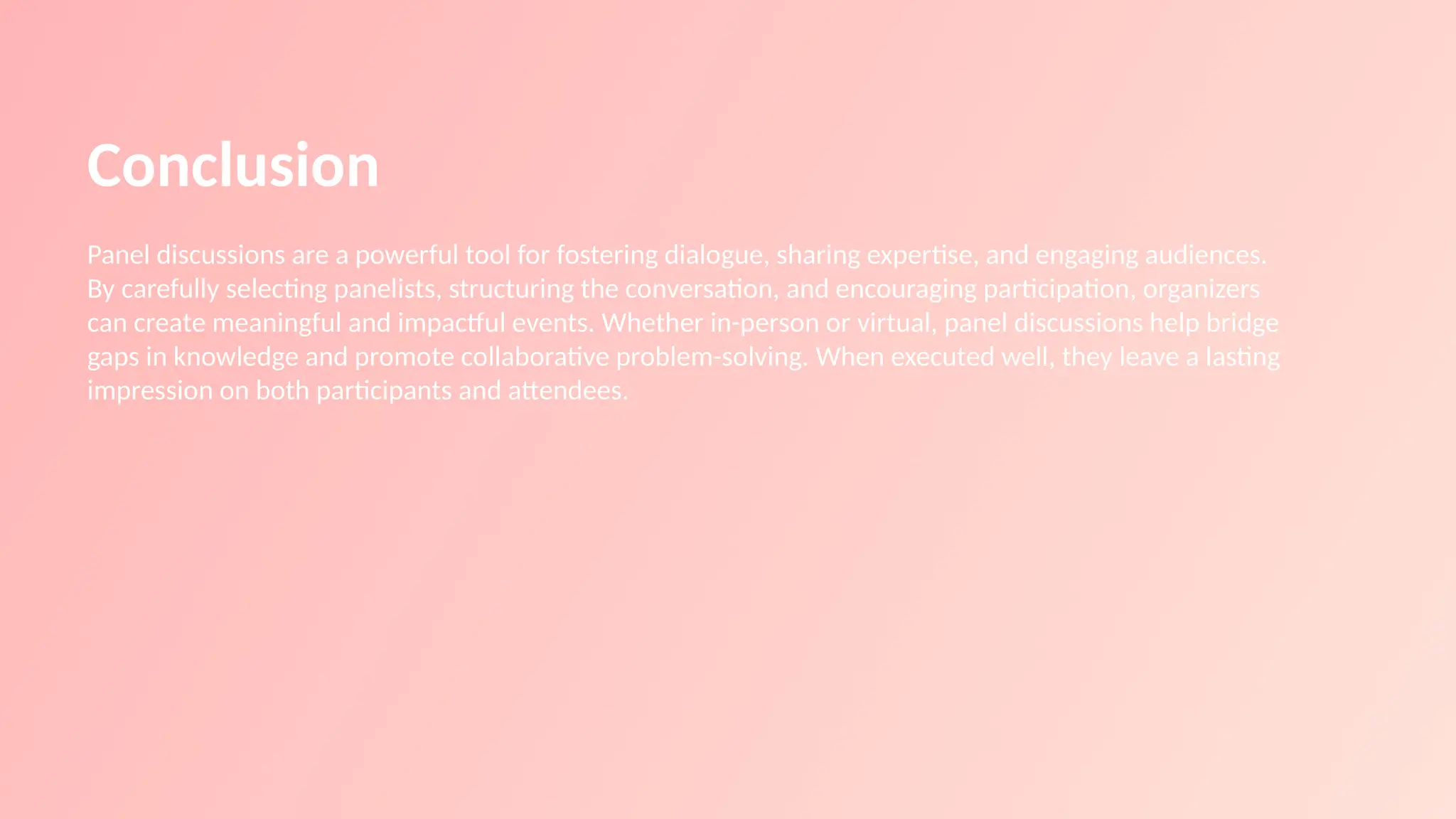 Conclusion
Panel discussions are a powerful tool for fostering dialogue, sharing expertise, and engaging audiences.
By carefully selecting panelists, structuring the conversation, and encouraging participation, organizers
can create meaningful and impactful events. Whether in-person or virtual, panel discussions help bridge
gaps in knowledge and promote collaborative problem-solving. When executed well, they leave a lasting
impression on both participants and attendees.
 