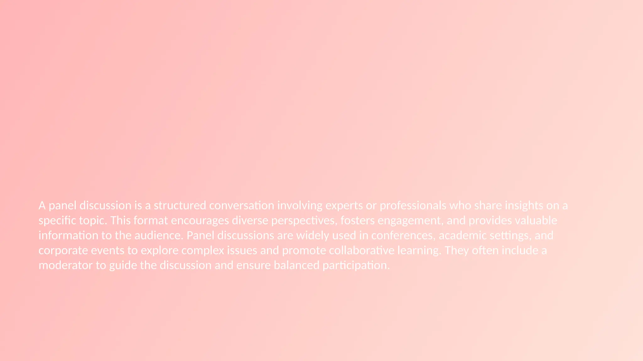 A panel discussion is a structured conversation involving experts or professionals who share insights on a
specific topic. This format encourages diverse perspectives, fosters engagement, and provides valuable
information to the audience. Panel discussions are widely used in conferences, academic settings, and
corporate events to explore complex issues and promote collaborative learning. They often include a
moderator to guide the discussion and ensure balanced participation.
 