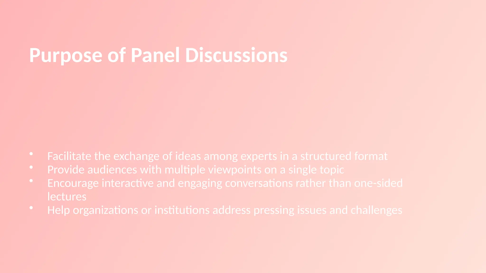 Purpose of Panel Discussions
• Facilitate the exchange of ideas among experts in a structured format
• Provide audiences with multiple viewpoints on a single topic
• Encourage interactive and engaging conversations rather than one-sided
lectures
• Help organizations or institutions address pressing issues and challenges
 