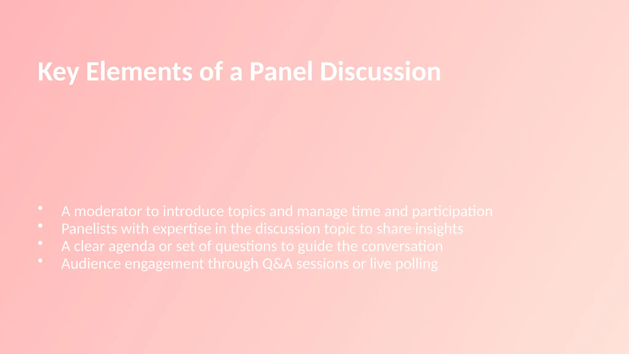Key Elements of a Panel Discussion
• A moderator to introduce topics and manage time and participation
• Panelists with expertise in the discussion topic to share insights
• A clear agenda or set of questions to guide the conversation
• Audience engagement through Q&A sessions or live polling
 