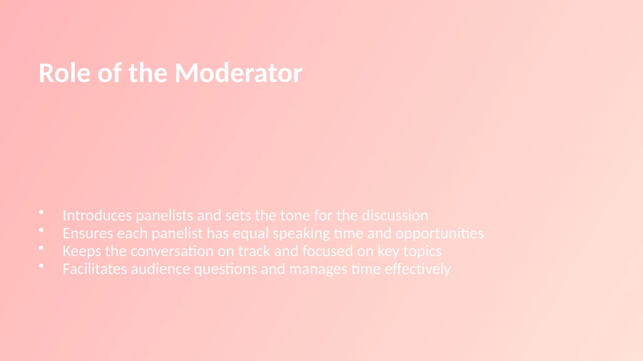 Role of the Moderator
• Introduces panelists and sets the tone for the discussion
• Ensures each panelist has equal speaking time and opportunities
• Keeps the conversation on track and focused on key topics
• Facilitates audience questions and manages time effectively
 