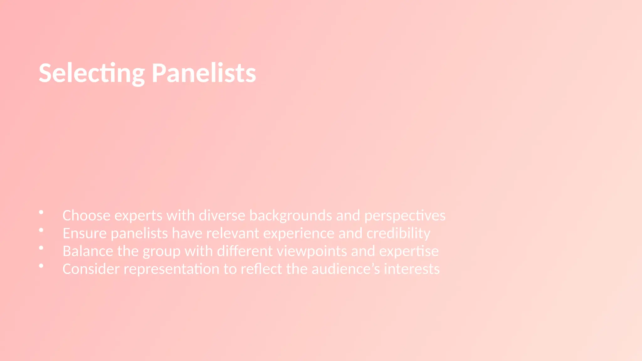 Selecting Panelists
• Choose experts with diverse backgrounds and perspectives
• Ensure panelists have relevant experience and credibility
• Balance the group with different viewpoints and expertise
• Consider representation to reflect the audience’s interests
 