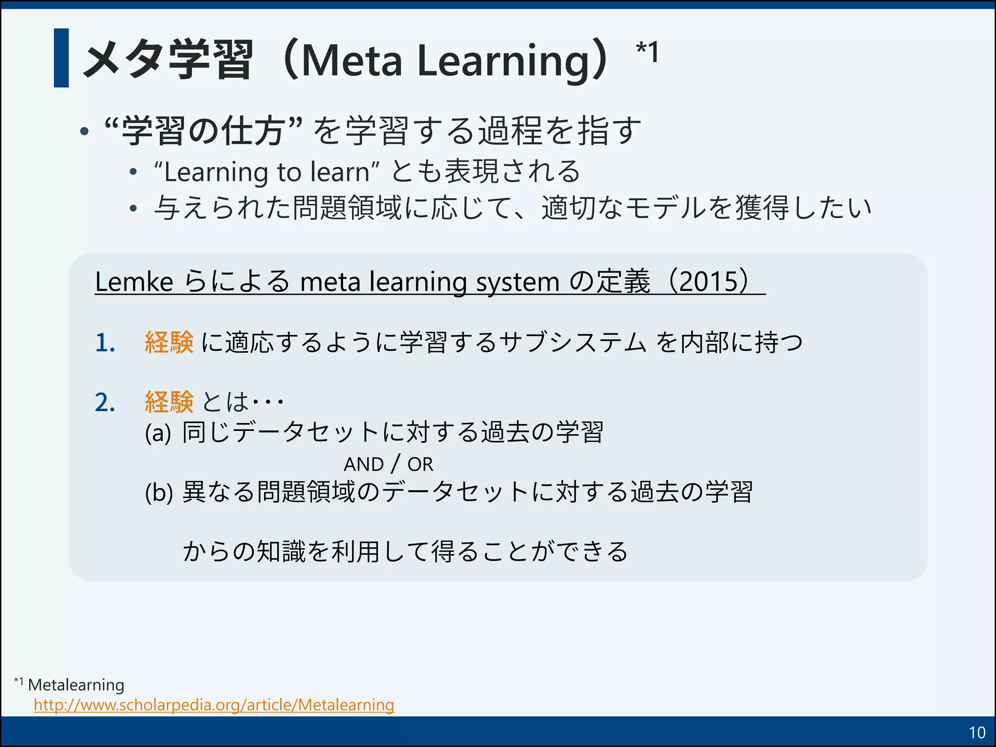 メタ学習（Meta Learning）*1
• “学習の仕方” を学習する過程を指す
• “Learning to learn” とも表現される
• 与えられた問題領域に応じて、適切なモデルを獲得したい
*1 Metalearning
http://www.scholarpedia.org/article/Metalearning
Lemke らによる meta learning system の定義（2015）
1. 経験 に適応するように学習するサブシステム を内部に持つ
2. 経験 とは･･･
(a) 同じデータセットに対する過去の学習
AND / OR
(b) 異なる問題領域のデータセットに対する過去の学習
からの知識を利用して得ることができる
10
 