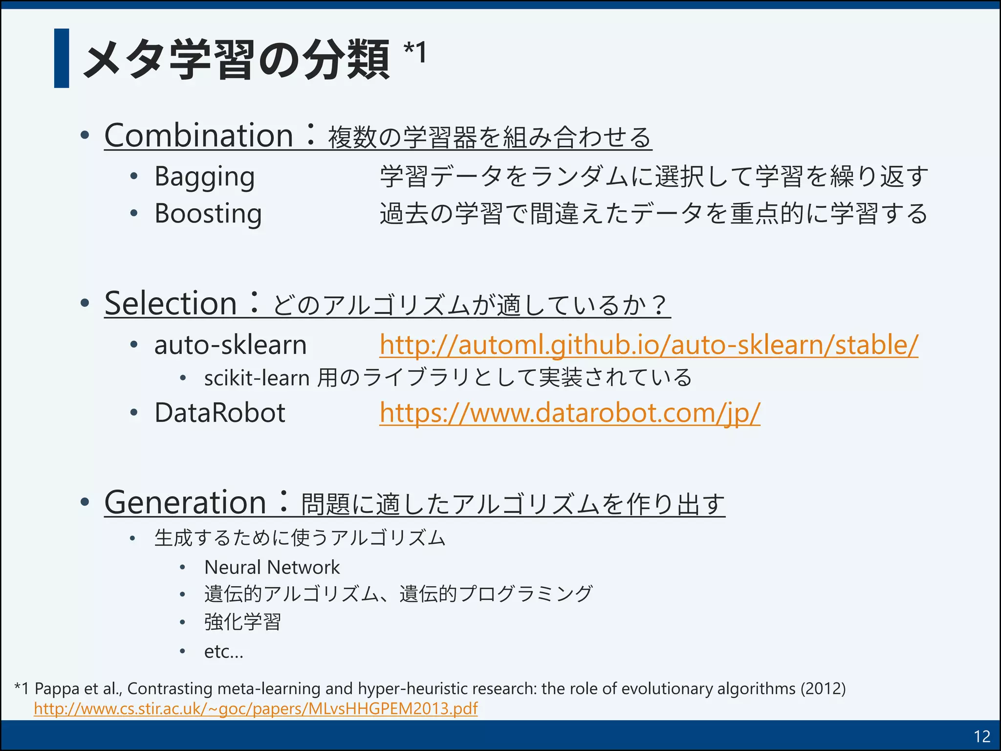メタ学習の分類 *1
• Combination：複数の学習器を組み合わせる
• Bagging 学習データをランダムに選択して学習を繰り返す
• Boosting 過去の学習で間違えたデータを重点的に学習する
• Selection：どのアルゴリズムが適しているか？
• auto-sklearn http://automl.github.io/auto-sklearn/stable/
• scikit-learn 用のライブラリとして実装されている
• DataRobot https://www.datarobot.com/jp/
• Generation：問題に適したアルゴリズムを作り出す
• 生成するために使うアルゴリズム
• Neural Network
• 遺伝的アルゴリズム、遺伝的プログラミング
• 強化学習
• etc…
12
*1 Pappa et al., Contrasting meta-learning and hyper-heuristic research: the role of evolutionary algorithms (2012)
http://www.cs.stir.ac.uk/~goc/papers/MLvsHHGPEM2013.pdf
 