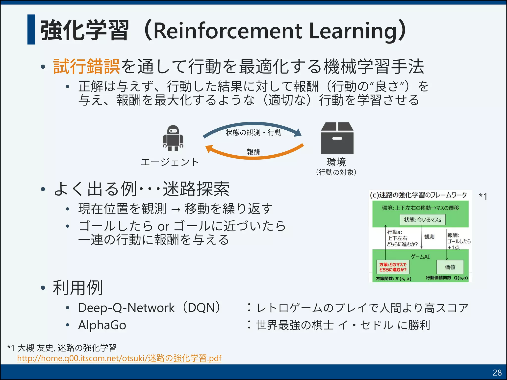• 試行錯誤を通して行動を最適化する機械学習手法
• 正解は与えず、行動した結果に対して報酬（行動の”良さ”）を
与え、報酬を最大化するような（適切な）行動を学習させる
• よく出る例･･･迷路探索
• 現在位置を観測 → 移動を繰り返す
• ゴールしたら or ゴールに近づいたら
一連の行動に報酬を与える
• 利用例
• Deep-Q-Network（DQN） ：レトロゲームのプレイで人間より高スコア
• AlphaGo ：世界最強の棋士 イ・セドル に勝利
強化学習（Reinforcement Learning）
*1 大槻 友史, 迷路の強化学習
http://home.q00.itscom.net/otsuki/迷路の強化学習.pdf
*1
28
環境
（行動の対象）
状態の観測・行動
報酬
エージェント
 