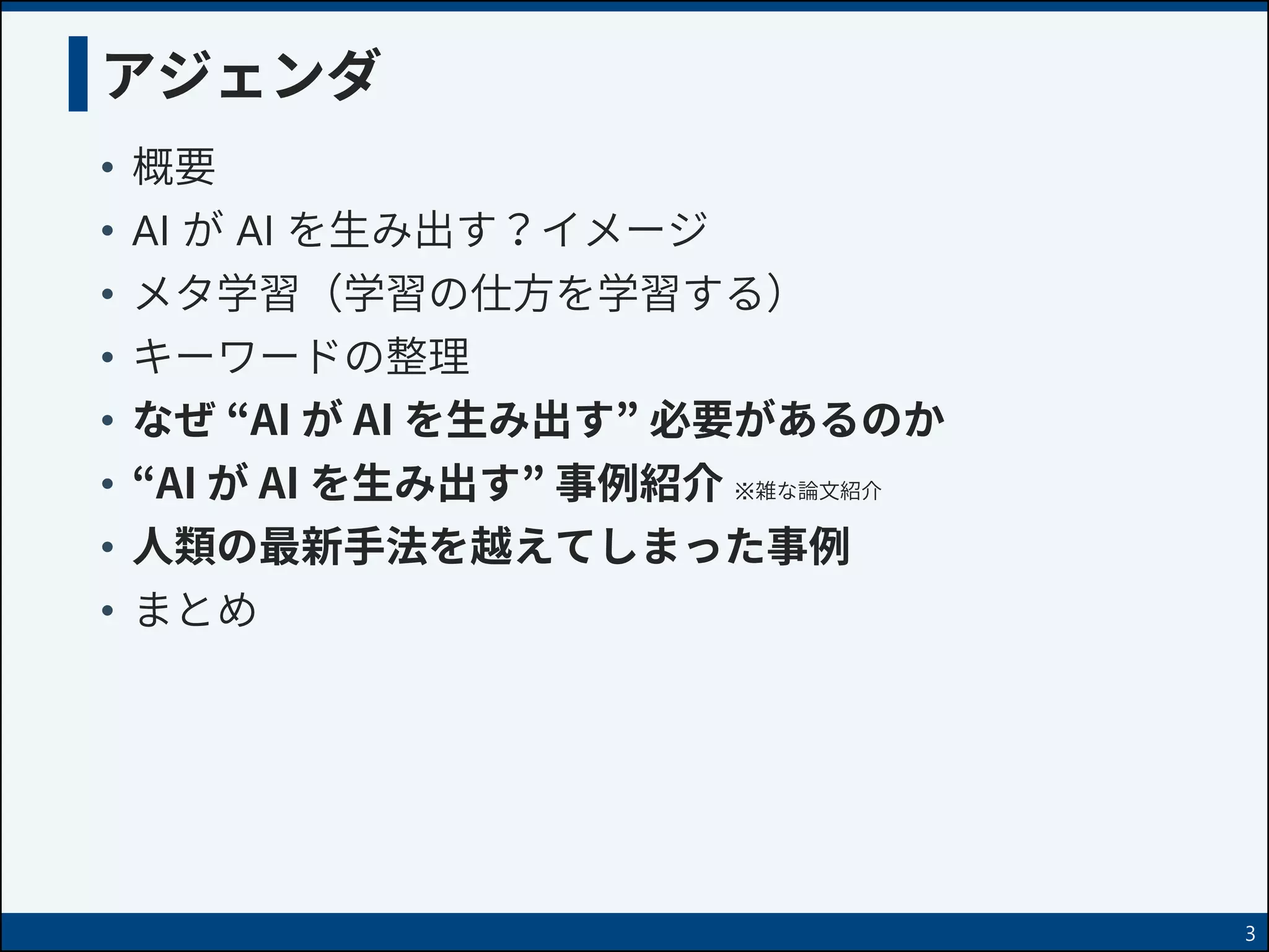 アジェンダ
• 概要
• AI が AI を生み出す？イメージ
• メタ学習（学習の仕方を学習する）
• キーワードの整理
• なぜ “AI が AI を生み出す” 必要があるのか
• “AI が AI を生み出す” 事例紹介
• 人類の最新手法を越えてしまった事例
• まとめ
3
※雑な論文紹介
 