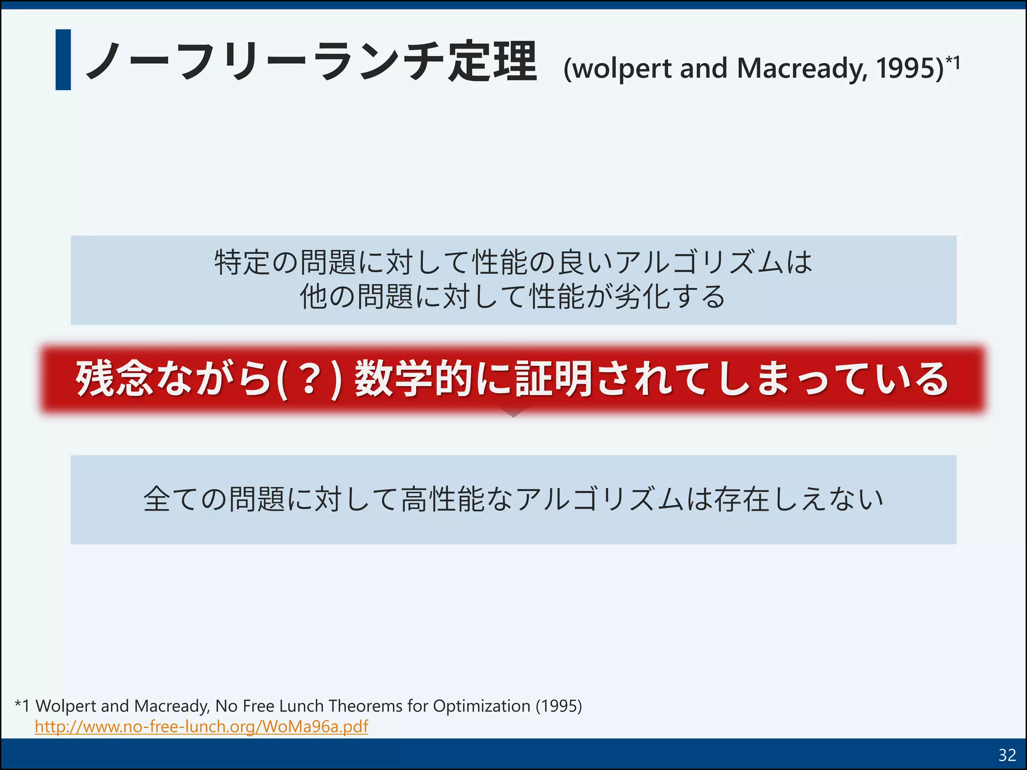 ノーフリーランチ定理 (wolpert and Macready, 1995)*1
32
特定の問題に対して性能の良いアルゴリズムは
他の問題に対して性能が劣化する
全ての問題に対して高性能なアルゴリズムは存在しえない
*1 Wolpert and Macready, No Free Lunch Theorems for Optimization (1995)
http://www.no-free-lunch.org/WoMa96a.pdf
残念ながら(？) 数学的に証明されてしまっている
 