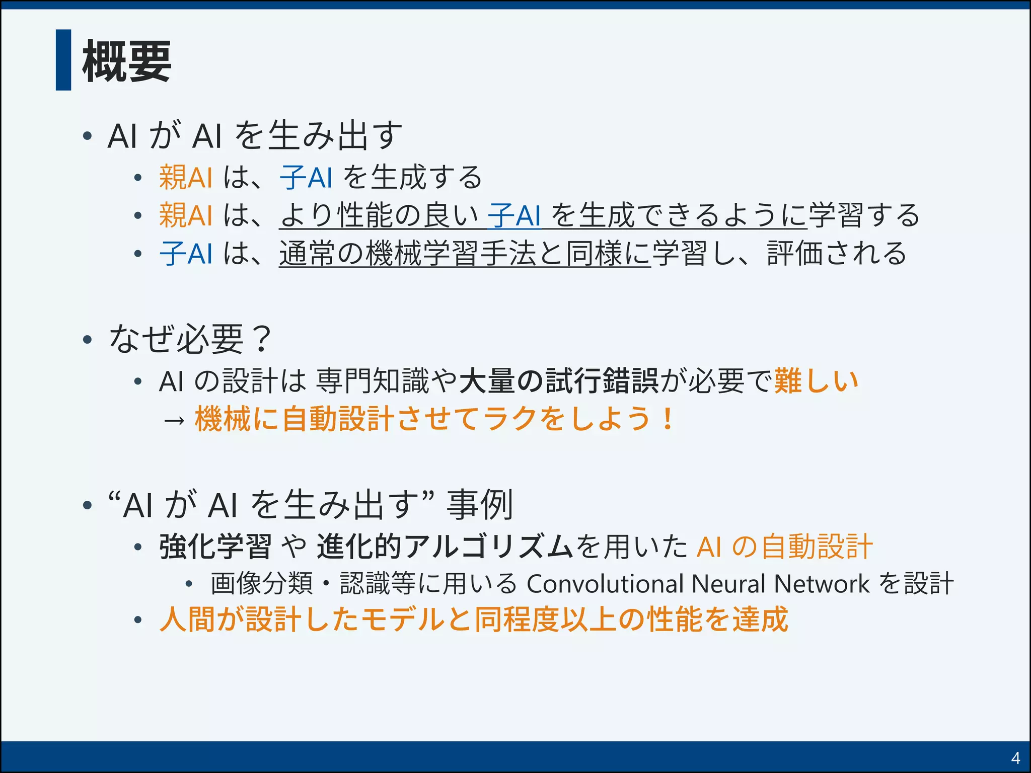 概要
• AI が AI を生み出す
• 親AI は、子AI を生成する
• 親AI は、より性能の良い 子AI を生成できるように学習する
• 子AI は、通常の機械学習手法と同様に学習し、評価される
• なぜ必要？
• AI の設計は 専門知識や大量の試行錯誤が必要で難しい
→ 機械に自動設計させてラクをしよう！
• “AI が AI を生み出す” 事例
• 強化学習 や 進化的アルゴリズムを用いた AI の自動設計
• 画像分類・認識等に用いる Convolutional Neural Network を設計
• 人間が設計したモデルと同程度以上の性能を達成
4
 