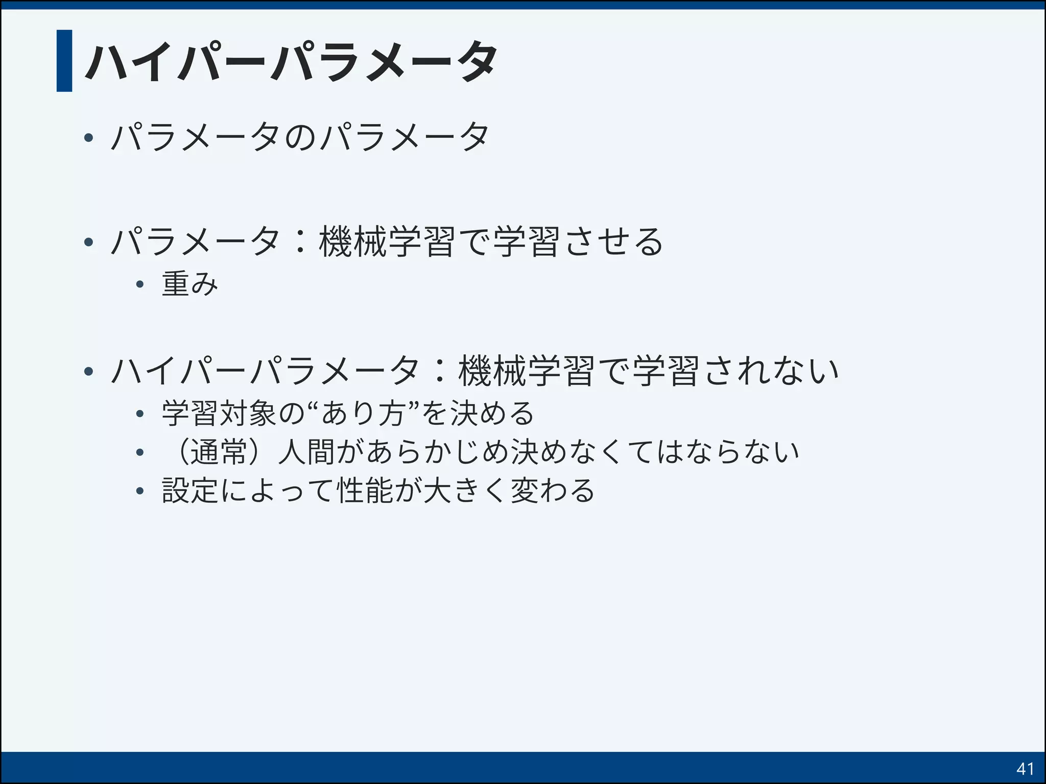 ハイパーパラメータ
• パラメータのパラメータ
• パラメータ：機械学習で学習させる
• 重み
• ハイパーパラメータ：機械学習で学習されない
• 学習対象の“あり方”を決める
• （通常）人間があらかじめ決めなくてはならない
• 設定によって性能が大きく変わる
41
 
