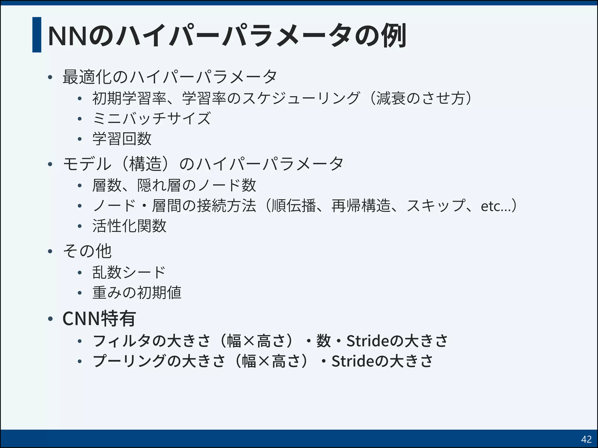 NNのハイパーパラメータの例
• 最適化のハイパーパラメータ
• 初期学習率、学習率のスケジューリング（減衰のさせ方）
• ミニバッチサイズ
• 学習回数
• モデル（構造）のハイパーパラメータ
• 層数、隠れ層のノード数
• ノード・層間の接続方法（順伝播、再帰構造、スキップ、etc…）
• 活性化関数
• その他
• 乱数シード
• 重みの初期値
• CNN特有
• フィルタの大きさ（幅×高さ）・数・Strideの大きさ
• プーリングの大きさ（幅×高さ）・Strideの大きさ
42
 
